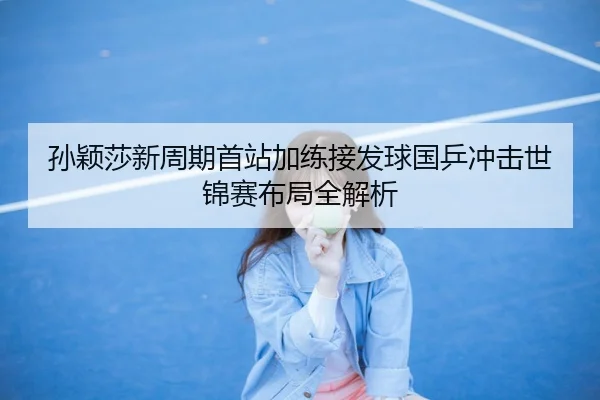 孙颖莎新周期首站加练接发球国乒冲击世锦赛布局全解析